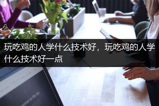 玩吃鸡的人学什么技术好，玩吃鸡的人学什么技术好一点