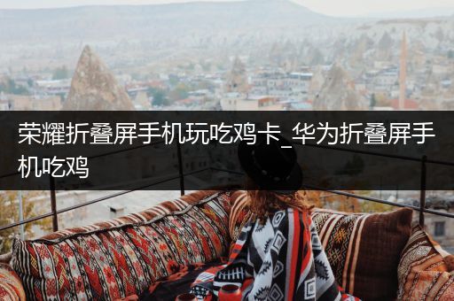 荣耀折叠屏手机玩吃鸡卡_华为折叠屏手机吃鸡