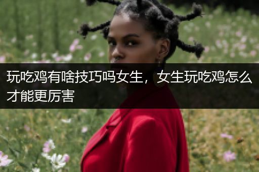 玩吃鸡有啥技巧吗女生，女生玩吃鸡怎么才能更厉害