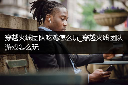 穿越火线团队吃鸡怎么玩_穿越火线团队游戏怎么玩