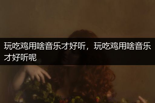 玩吃鸡用啥音乐才好听，玩吃鸡用啥音乐才好听呢