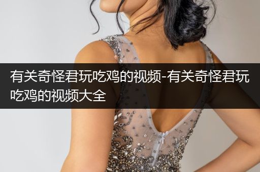 有关奇怪君玩吃鸡的视频-有关奇怪君玩吃鸡的视频大全