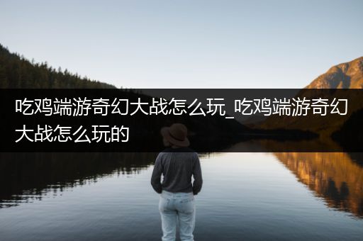 吃鸡端游奇幻大战怎么玩_吃鸡端游奇幻大战怎么玩的