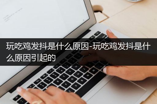 玩吃鸡发抖是什么原因-玩吃鸡发抖是什么原因引起的