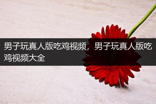 男子玩真人版吃鸡视频，男子玩真人版吃鸡视频大全