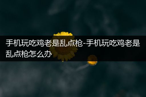手机玩吃鸡老是乱点枪-手机玩吃鸡老是乱点枪怎么办