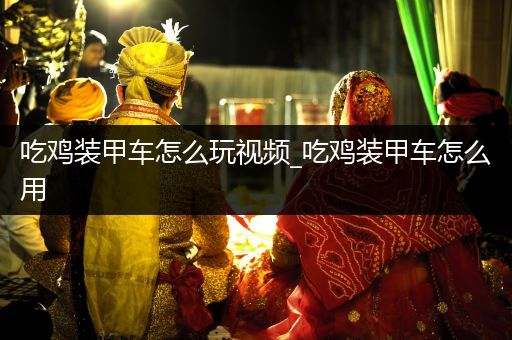 吃鸡装甲车怎么玩视频_吃鸡装甲车怎么用