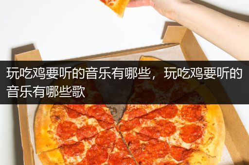 玩吃鸡要听的音乐有哪些，玩吃鸡要听的音乐有哪些歌