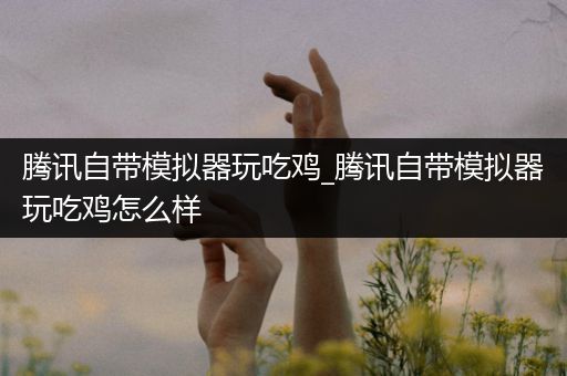 腾讯自带模拟器玩吃鸡_腾讯自带模拟器玩吃鸡怎么样