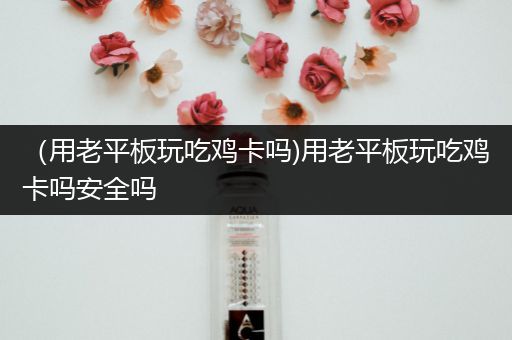 （用老平板玩吃鸡卡吗)用老平板玩吃鸡卡吗安全吗