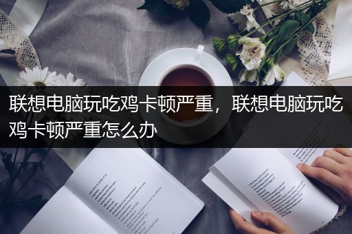 联想电脑玩吃鸡卡顿严重，联想电脑玩吃鸡卡顿严重怎么办