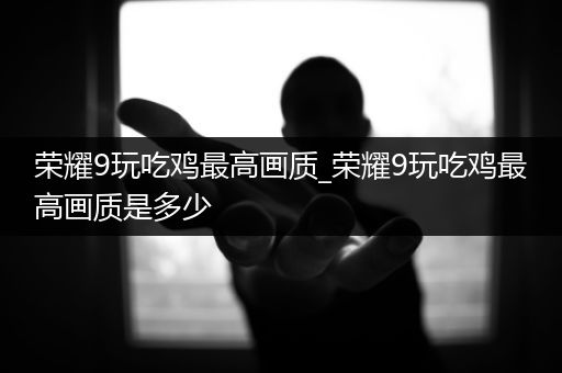 荣耀9玩吃鸡最高画质_荣耀9玩吃鸡最高画质是多少