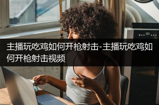 主播玩吃鸡如何开枪射击-主播玩吃鸡如何开枪射击视频