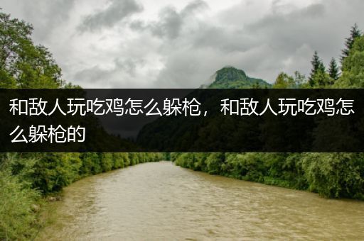 和敌人玩吃鸡怎么躲枪，和敌人玩吃鸡怎么躲枪的
