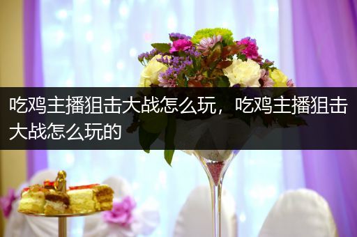 吃鸡主播狙击大战怎么玩，吃鸡主播狙击大战怎么玩的