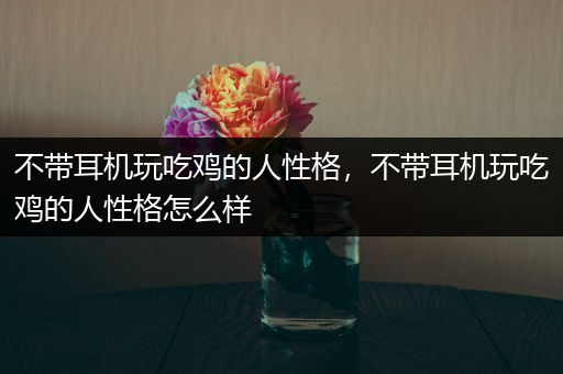 不带耳机玩吃鸡的人性格，不带耳机玩吃鸡的人性格怎么样