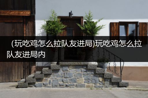 （玩吃鸡怎么拉队友进局)玩吃鸡怎么拉队友进局内