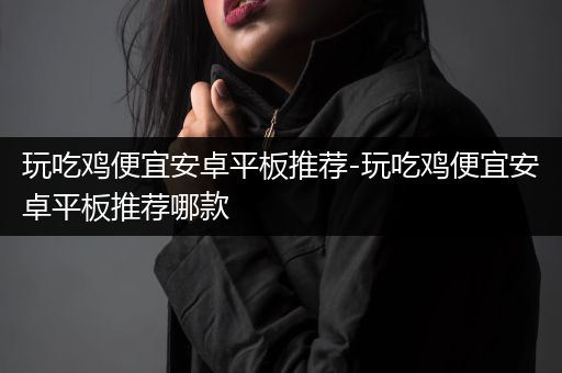 玩吃鸡便宜安卓平板推荐-玩吃鸡便宜安卓平板推荐哪款