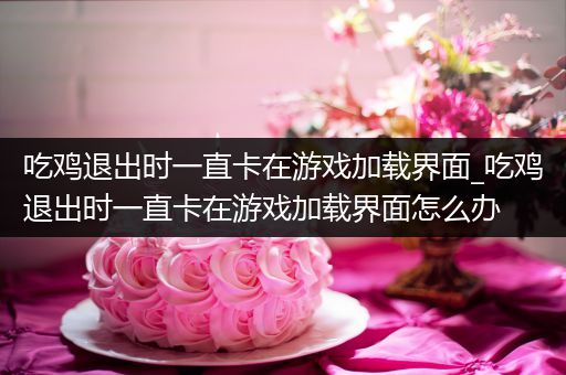 吃鸡退出时一直卡在游戏加载界面_吃鸡退出时一直卡在游戏加载界面怎么办
