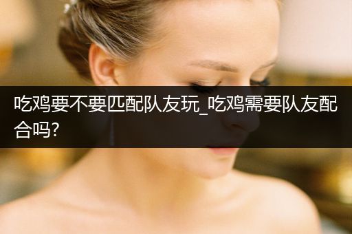吃鸡要不要匹配队友玩_吃鸡需要队友配合吗?