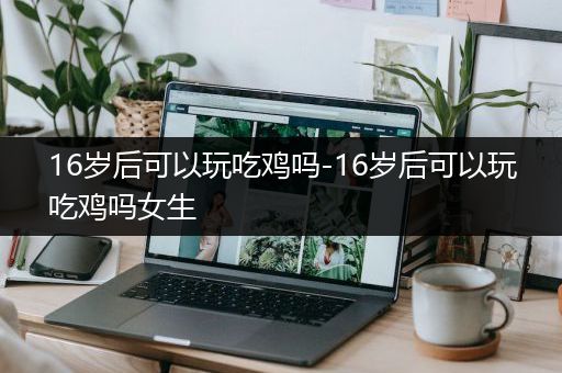 16岁后可以玩吃鸡吗-16岁后可以玩吃鸡吗女生