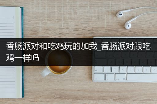 香肠派对和吃鸡玩的加我_香肠派对跟吃鸡一样吗