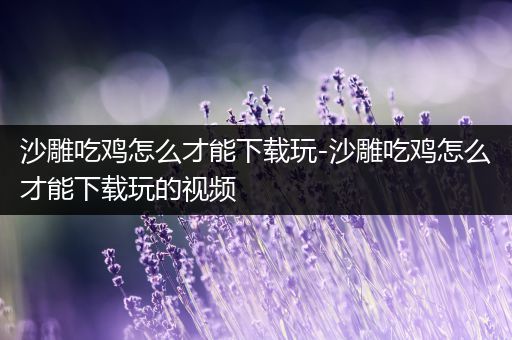 沙雕吃鸡怎么才能下载玩-沙雕吃鸡怎么才能下载玩的视频