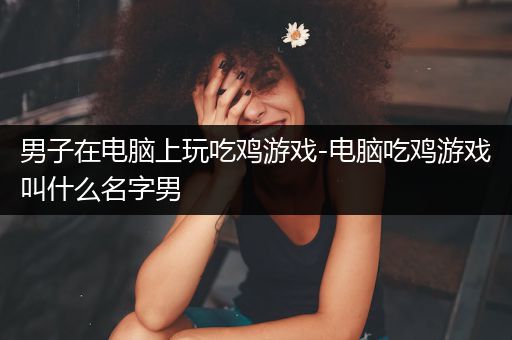 男子在电脑上玩吃鸡游戏-电脑吃鸡游戏叫什么名字男