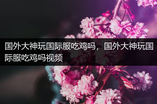 国外大神玩国际服吃鸡吗，国外大神玩国际服吃鸡吗视频