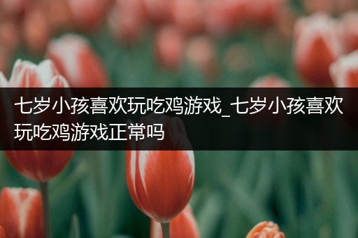 七岁小孩喜欢玩吃鸡游戏_七岁小孩喜欢玩吃鸡游戏正常吗