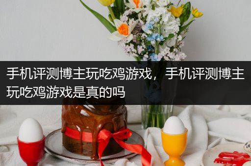 手机评测博主玩吃鸡游戏，手机评测博主玩吃鸡游戏是真的吗