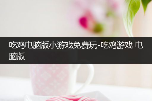 吃鸡电脑版小游戏免费玩-吃鸡游戏 电脑版