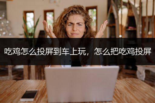 吃鸡怎么投屏到车上玩，怎么把吃鸡投屏