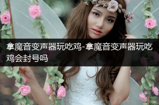 拿魔音变声器玩吃鸡-拿魔音变声器玩吃鸡会封号吗