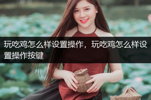 玩吃鸡怎么样设置操作，玩吃鸡怎么样设置操作按键