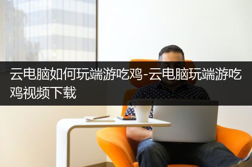 云电脑如何玩端游吃鸡-云电脑玩端游吃鸡视频下载