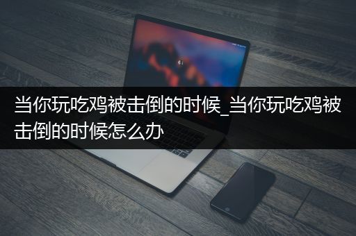 当你玩吃鸡被击倒的时候_当你玩吃鸡被击倒的时候怎么办