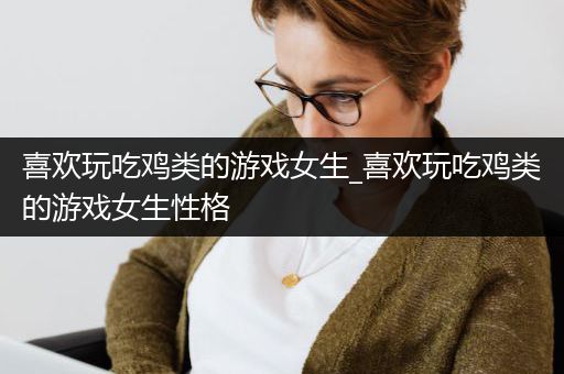 喜欢玩吃鸡类的游戏女生_喜欢玩吃鸡类的游戏女生性格