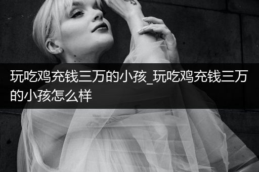 玩吃鸡充钱三万的小孩_玩吃鸡充钱三万的小孩怎么样