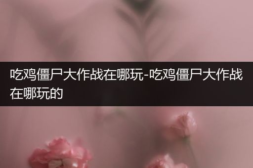 吃鸡僵尸大作战在哪玩-吃鸡僵尸大作战在哪玩的