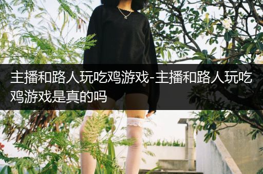 主播和路人玩吃鸡游戏-主播和路人玩吃鸡游戏是真的吗