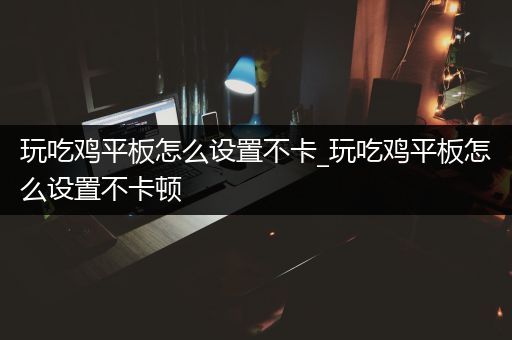 玩吃鸡平板怎么设置不卡_玩吃鸡平板怎么设置不卡顿