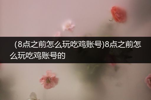 （8点之前怎么玩吃鸡账号)8点之前怎么玩吃鸡账号的