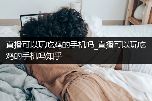 直播可以玩吃鸡的手机吗_直播可以玩吃鸡的手机吗知乎