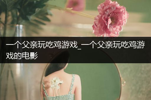一个父亲玩吃鸡游戏_一个父亲玩吃鸡游戏的电影