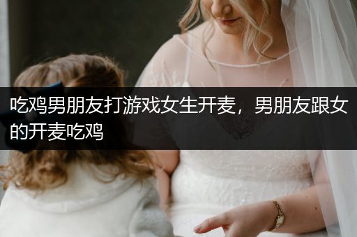 吃鸡男朋友打游戏女生开麦，男朋友跟女的开麦吃鸡