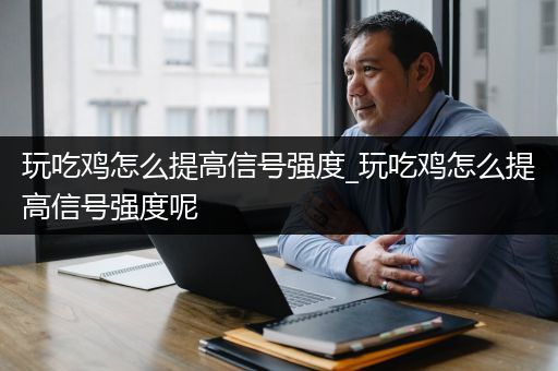 玩吃鸡怎么提高信号强度_玩吃鸡怎么提高信号强度呢