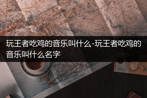 玩王者吃鸡的音乐叫什么-玩王者吃鸡的音乐叫什么名字