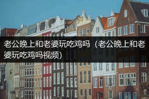 老公晚上和老婆玩吃鸡吗（老公晚上和老婆玩吃鸡吗视频）