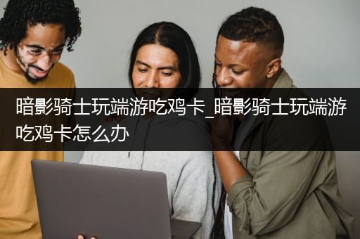 暗影骑士玩端游吃鸡卡_暗影骑士玩端游吃鸡卡怎么办